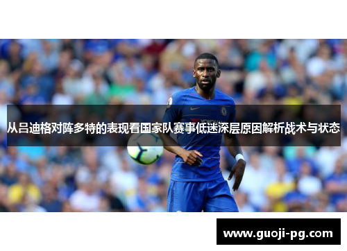 从吕迪格对阵多特的表现看国家队赛事低迷深层原因解析战术与状态