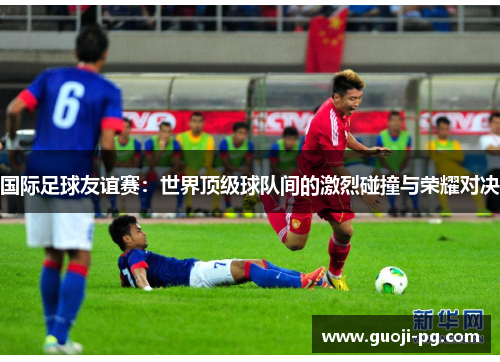国际足球友谊赛：世界顶级球队间的激烈碰撞与荣耀对决