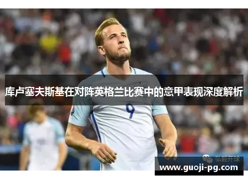 库卢塞夫斯基在对阵英格兰比赛中的意甲表现深度解析