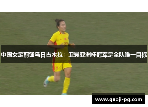 中国女足前锋乌日古木拉：卫冕亚洲杯冠军是全队唯一目标