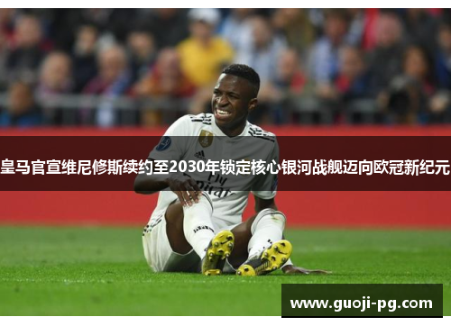 皇马官宣维尼修斯续约至2030年锁定核心银河战舰迈向欧冠新纪元