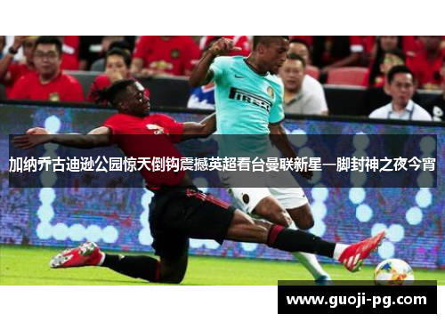 加纳乔古迪逊公园惊天倒钩震撼英超看台曼联新星一脚封神之夜今宵 加纳乔古迪逊公园惊天倒钩震撼英超看台曼联新星一脚封神之夜今宵
