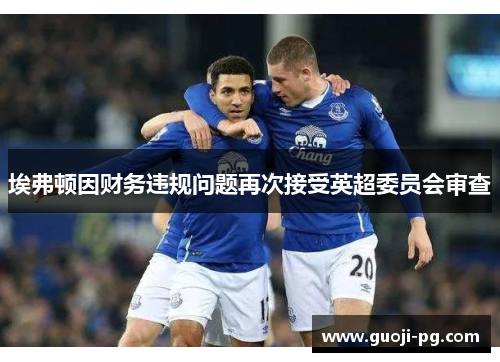 埃弗顿因财务违规问题再次接受英超委员会审查 埃弗顿因财务违规问题再次接受英超委员会审查