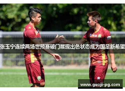 张玉宁连续两场世预赛破门展现出色状态成为国足新希望