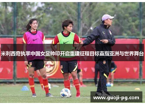 米利西奇执掌中国女足帅印开启重建征程目标直指亚洲与世界舞台