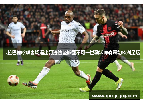 卡拉巴赫欧联客场逼出奇迹险些掀翻不可一世勒沃库森震动欧洲足坛 卡拉巴赫欧联客场逼出奇迹险些掀翻不可一世勒沃库森震动欧洲足坛
